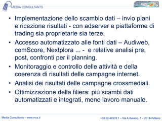 • Implementazione dello scambio dati – invio piani
e ricezione risultati - con adserver e piattaforme di
trading sia proprietarie sia terze.
• Accesso automatizzato alle fonti dati – Audiweb,
comScore, Nextplora ... - e relative analisi pre,
post, confronti per il planning.
• Monitoraggio e controllo delle attività e della
coerenza di risultati delle campagne internet.
• Analisi dei risultati delle campagne crossmediali.
• Ottimizzazione della filiera: più scambi dati
automatizzati e integrati, meno lavoro manuale.
Media Consultants – www.mcs.it

+39 02-48578.1 – Via A.Salaino, 7 – 20144 Milano

 