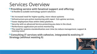 Services Overview
Providing service with fanatical support and offering:
A flexible & scalable technology system solutions
An increased need for higher-quality, more robust systems
Infrastructure pro-active monitoring with report SLA uptime services.
Faster deployment fixes within Odoo platform.
Security with as advanced Service protecting you data in the cloud.
Performance application pro-active monitoring
The need for systems standardization over time (to reduce management, support &
training costs)
Consulting IT services with cohesive, integrated & evolving IT
Strategy (without wasting $)
 
