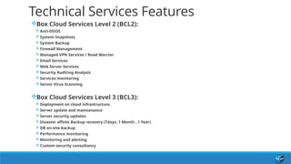 Technical Services Features
Box Cloud Services Level 2 (BCL2):
 Anti-DDOS
 System Snapshots
 System Backup
 Firewall Management
 Managed VPN Services / Road Warrior
 Email Services
 Web Server Services
 Security Auditing Analysis
 Services monitoring
 Server Virus Scanning
Box Cloud Services Level 3 (BCL3):
 Deployment on cloud infrastructure.
 Server update and maintenance
 Server security updates
 Disaster offsite Backup recovery (7days, 1 Month , 1 Year)
 DB on-site-backup
 Performance monitoring
 Monitoring and alerting
 Custom security consultancy
 