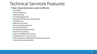 Technical Services Features
Box Cloud Services Level 3 (BCL3):
Anti-DDOS
System Snapshots
System Backup
Firewall Management
Managed VPN Services / Road Warrior
Email Services
Web Server Services
Security Auditing Analysis
Services Monitoring
Database Encryption Services
Server Virus Scanning
High Availability MLZ locations
Database Point in time recovery
Active Application deployment minimum downtime
Infrastructure orchestration
 