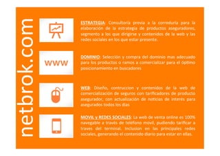  
netbrok.com   ESTRATEGIA:	
   Consultoría	
   previa	
   a	
   la	
   correduría	
   para	
   la	
  
              elaboración	
   de	
   la	
   estrategia	
   de	
   productos	
   aseguradores,	
  
              segmento	
   a	
   los	
   que	
   dirigirse	
   y	
   contenidos	
   de	
   la	
   web	
   y	
   las	
  
              redes	
  sociales	
  en	
  los	
  que	
  estar	
  presente.	
  


              DOMINIO:	
   Selección	
   y	
   compra	
   del	
   dominio	
   mas	
   adecuado	
  
              para	
  los	
  productos	
  o	
  ramos	
  a	
  comercializar	
  para	
  el	
  óp=mo	
  
              posicionamiento	
  en	
  buscadores	
  



              WEB:	
   Diseño,	
   contruccion	
   y	
   contenidos	
   de	
   la	
   web	
   de	
  
              comercialización	
   de	
   seguros	
   con	
   tariﬁcadores	
   de	
   producto	
  
              asegurador,	
   con	
   actualización	
   de	
   no=cias	
   de	
   interés	
   para	
  
              asegurados	
  todos	
  los	
  dias	
  

              MOVIL	
   y	
   REDES	
   SOCIALES:	
   La	
   web	
   de	
   venta	
   online	
   es	
   100%	
  
              navegable	
   a	
   través	
   de	
   teléfono	
   movil,	
   pudiendo	
   tariﬁcar	
   a	
  
              traves	
   del	
   terminal.	
   Inclusion	
   en	
   las	
   principales	
   redes	
  
              sociales,	
  generando	
  el	
  contenido	
  diario	
  para	
  estar	
  en	
  ellas.	
  
 