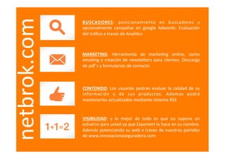  
netbrok.com   BUSCADORES:	
   posicionamiento	
   en	
   buscadores	
   y	
  
              opcionalmente	
   campañas	
   en	
   google	
   Adwords.	
   Evaluación	
  
              del	
  tráﬁco	
  a	
  traves	
  de	
  Anali=cs	
  



              MARKETING:	
   Herramienta	
   de	
   marke=ng	
   online,	
   como	
  
              emailing	
   y	
   creación	
   de	
   newslebers	
   para	
   clientes.	
   Descarga	
  
              de	
  pdf´s	
  y	
  formularios	
  de	
  contacto	
  



              CONTENIDO:	
   Los	
   usuarios	
   podran	
   evaluar	
   la	
   calidad	
   de	
   su	
  
              información	
   y	
   de	
   sus	
   productos.	
   Ademas	
   podrá	
  
              mantenerlos	
  actualizados	
  mediante	
  sistema	
  RSS	
  


              VISIBILIDAD:	
   y	
   lo	
   mejor	
   de	
   todo	
   es	
   que	
   no	
   supone	
   un	
  
              esfuerzo	
  para	
  usted	
  ya	
  que	
  Exponent	
  lo	
  hace	
  en	
  su	
  nombre.	
  
              Además	
  potenciando	
  su	
  web	
  a	
  traves	
  de	
  nuestros	
  portales	
  
              de	
  www.innovacionaseguradora.com	
  
 