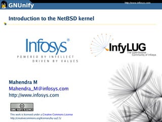 Introduction to the NetBSD kernel




Mahendra M
Mahendra_M@infosys.com
http://www.infosys.com


This work is licensed under a Creative Commons License
http://creativecommons.org/licenses/by-sa/2.5/
 