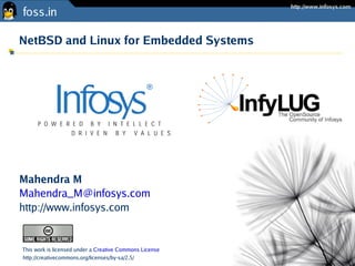 NetBSD and Linux for Embedded Systems




Mahendra M
Mahendra_M@infosys.com
http://www.infosys.com


This work is licensed under a Creative Commons License
http://creativecommons.org/licenses/by-sa/2.5/
 