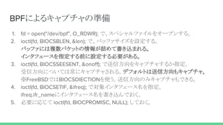 BPFによるキャプチャの準備
1. fd = open(“/dev/bpf”, O_RDWR); で、スペシャルファイルをオープンする。
2. ioctl(fd, BIOCSBLEN, &len); で、バッファサイズを設定する。
バッファには複数パケットの情報が詰めて書き込まれる。
インタフェースを指定する前に設定する必要がある。
3. ioctl(fd, BIOCSSEESENT, &onoff); で送信方向をキャプチャするか指定。
受信方向については常にキャプチャされる。デフォルトは送信方向もキャプチャ。
※FreeBSDではBIOCSDIECTIONを使う。送信方向のみキャプチャもできる。
4. ioctl(fd, BIOCSETIF, &ifreq); で対象インタフェース名を指定。
ifreq.ifr_nameにインタフェース名を書き込んでおく。
5. 必要に応じて ioctl(fd, BIOCPROMISC, NULL); しておく。
 