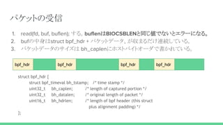 パケットの受信
1. read(fd, buf, buflen); する。buflenはBIOCSBLENと同じ値でないとエラーになる。
2. bufの中身はstruct bpf_hdr + パケットデータ、が収まるだけ連続している。
3. パケットデータのサイズは bh_caplenにホストバイトオーダで書かれている。
bpf_hdr bpf_hdr bpf_hdr bpf_hdr
struct bpf_hdr {
struct bpf_timeval bh_tstamp; /* time stamp */
uint32_t bh_caplen; /* length of captured portion */
uint32_t bh_datalen; /* original length of packet */
uint16_t bh_hdrlen; /* length of bpf header (this struct
plus alignment padding) */
};
 
