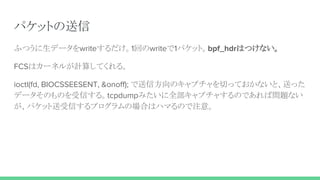 パケットの送信
ふつうに生データをwriteするだけ。1回のwriteで1パケット。bpf_hdrはつけない。
FCSはカーネルが計算してくれる。
ioctl(fd, BIOCSSEESENT, &onoff); で送信方向のキャプチャを切っておかないと、送った
データそのものを受信する。tcpdumpみたいに全部キャプチャするのであれば問題ない
が、パケット送受信するプログラムの場合はハマるので注意。
 