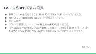 OSによるBPF実装の差異
● BPFではfilterを設定できるが、NetBSDではfilterのJITコンパイラが使える。
● FreeBSDではzero copy bpfなるものが用意されている。
● 他は未調査……
● スライドで解説したコードはNetBSD, FreeBSD共通で使える。
● 昔の*BSDは “/dev/bpf0”, “/dev/bpf1”, … を使っていた(重複open不可)らしいが、
NetBSDやFreeBSDは “/dev/bpf” を複数回openして別I/Fを送受信できる。
おしまい。
 