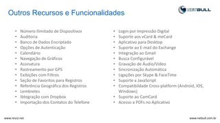Outros Recursos e Funcionalidades
• Número Ilimitado de Dispositivos
• Auditoria
• Banco de Dados Encriptado
• Opções de Autenticação
• Calendário
• Navegação de Gráficos
• Assinatura
• Rastreamento por GPS
• Exibições com Filtros
• Seção de Favoritos para Registros
• Referência Geográfica dos Registros
• Lembretes
• Ibtegração com Dropbox
• Importação dos Contatos do Telefone
• Login por Impressão Digital
• Suporte aos vCard & meCard
• Aplicativo para Desktop
• Suporte ao E-mail do Exchange
• Integração ao Gmail
• Busca Configurável
• Gravação de Áudio/Vídeo
• Sincronização Automática
• Ligações por Skype & FaceTime
• Suporte a JavaScript
• Compatibildade Cross-platform (Android, IOS,
Windows)
• Suporte ao CamCard
• Acesso a PDFs no Aplicativo
www.netbull.com.brwww.resco.net
 