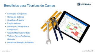 Benefícios para Técnicos de Campo
• Eliminação da Papelada
• Otimização de Rotas
• Simplifica o Trabalho
• Insights Valiosos
• Aumento a Comunicação e
Colaboração
• Garante Maior Assertividade
• Visão em Tempo Real para a
Gerência
• Aumenta a Retenção de Clientes
www.netbull.com.brwww.resco.net
 