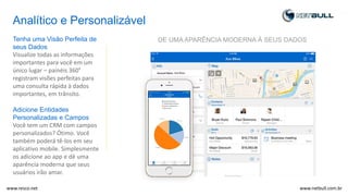 Analítico e Personalizável
Tenha uma Visão Perfeita de
seus Dados
Visualize todas as informações
importantes para você em um
único lugar – painéis 360º
registram visões perfeitas para
uma consulta rápida à dados
importantes, em trânsito.
Adicione Entidades
Personalizadas e Campos
Você tem um CRM com campos
personalizados? Ótimo. Você
também poderá tê-los em seu
aplicativo mobile. Simplesmente
os adicione ao app e dê uma
aparência moderna que seus
usuários irão amar.
DE UMA APARÊNCIA MODERNA À SEUS DADOS
www.netbull.com.brwww.resco.net
 