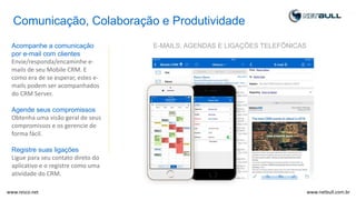 Comunicação, Colaboração e Produtividade
Acompanhe a comunicação
por e-mail com clientes
Envie/responda/encaminhe e-
mails de seu Mobile CRM. E
como era de se esperar, estes e-
mails podem ser acompanhados
do CRM Server.
Agende seus compromissos
Obtenha uma visão geral de seus
compromissos e os gerencie de
forma fácil.
Registre suas ligações
Ligue para seu contato direto do
aplicativo e o registre como uma
atividade do CRM.
E-MAILS, AGENDAS E LIGAÇÕES TELEFÔNICAS
www.netbull.com.brwww.resco.net
 