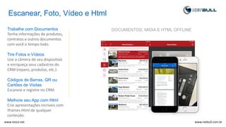 Escanear, Foto, Vídeo e Html
Trabalhe com Documentos
Tenha informações de produtos,
contratos e outros documentos
com você o tempo todo.
Tire Fotos e Vídeos
Use a câmera de seu dispositivo
e enriqueça seus cadastros do
CRM (reparo, produtos, etc.).
Códigos de Barras, QR ou
Cartões de Visitas
Escaneie e registre no CRM.
Melhore seu App com Html
Crie apresentações incríveis com
Iframes Html de qualquer
conteúdo.
DOCUMENTOS, MIDIA E HTML OFFLINE
www.netbull.com.brwww.resco.net
 