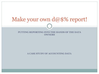 PUTTING REPORTING INTO THE HANDS OF THE DATA OWNERS Make your own d@$% report! A CASE STUDY OF ACCOUNTING DATA  