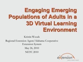 Engaging Emerging Populations of Adults in a 3D Virtual Learning Environment Kristin Woods Regional Extension Agent/Alabama Cooperative Extension System May 26, 2010 NETC 2010 