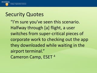 Security Quotes
  “I'm sure you've seen this scenario.
  Halfway through [a] flight, a user
  switches from super-critical pieces of
  corporate work to checking out the app
  they downloaded while waiting in the
  airport terminal.”
  Cameron Camp, ESET 4
 