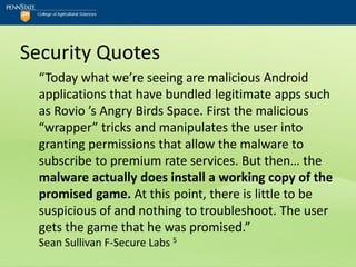 Security Quotes
  “Today what we’re seeing are malicious Android
  applications that have bundled legitimate apps such
  as Rovio ’s Angry Birds Space. First the malicious
  “wrapper” tricks and manipulates the user into
  granting permissions that allow the malware to
  subscribe to premium rate services. But then… the
  malware actually does install a working copy of the
  promised game. At this point, there is little to be
  suspicious of and nothing to troubleshoot. The user
  gets the game that he was promised.”
  Sean Sullivan F-Secure Labs 5
 