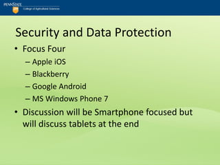 Security and Data Protection
• Focus Four
  – Apple iOS
  – Blackberry
  – Google Android
  – MS Windows Phone 7
• Discussion will be Smartphone focused but
  will discuss tablets at the end
 