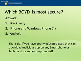 Which BOYD is most secure?
Answer:
1. Blackberry
2. iPhone and Windows Phone 7.x
3. Android

  That said, if you have poorly educated user, they can
  download malicious app on any Smartphone or
  Tablet and it can be compromised!
 