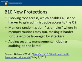 B10 New Protections
• Blocking root access, which enables a user or
  hacker to gain administrative access to the OS
• Memory randomization, "scrambles" where in
  memory routines may run, making it harder
  for these to be leveraged by attackers
• Adding security management, including
  auditing, to the kernel

Source: Network World “BlackBerry 10 OS will have multi-
layered security model” May 8, 2012
 