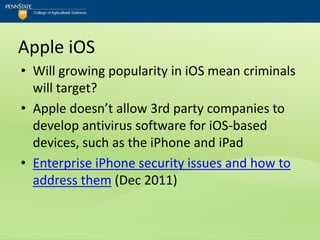 Apple iOS
• Will growing popularity in iOS mean criminals
  will target?
• Apple doesn’t allow 3rd party companies to
  develop antivirus software for iOS-based
  devices, such as the iPhone and iPad
• Enterprise iPhone security issues and how to
  address them (Dec 2011)
 