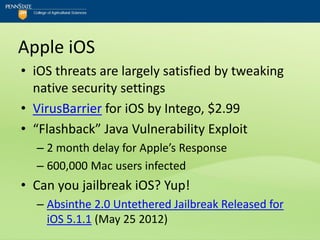 Apple iOS
• iOS threats are largely satisfied by tweaking
  native security settings
• VirusBarrier for iOS by Intego, $2.99
• “Flashback” Java Vulnerability Exploit
  – 2 month delay for Apple’s Response
  – 600,000 Mac users infected
• Can you jailbreak iOS? Yup!
  – Absinthe 2.0 Untethered Jailbreak Released for
    iOS 5.1.1 (May 25 2012)
 