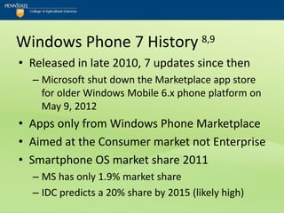 Windows Phone 7 History 8,9
• Released in late 2010, 7 updates since then
  – Microsoft shut down the Marketplace app store
    for older Windows Mobile 6.x phone platform on
    May 9, 2012
• Apps only from Windows Phone Marketplace
• Aimed at the Consumer market not Enterprise
• Smartphone OS market share 2011
  – MS has only 1.9% market share
  – IDC predicts a 20% share by 2015 (likely high)
 