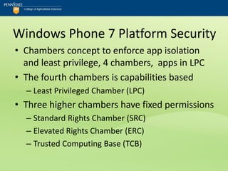 Windows Phone 7 Platform Security
• Chambers concept to enforce app isolation
  and least privilege, 4 chambers, apps in LPC
• The fourth chambers is capabilities based
  – Least Privileged Chamber (LPC)
• Three higher chambers have fixed permissions
  – Standard Rights Chamber (SRC)
  – Elevated Rights Chamber (ERC)
  – Trusted Computing Base (TCB)
 