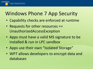 Windows Phone 7 App Security
• Capability checks are enforced at runtime
• Requests for other resources ==
  UnauthorizedAccessException
• Apps must have a valid MS signature to be
  installed & run in LPC sandbox
• Apps use their own “Isolated Storage”
• WP7 allows developers to encrypt data and
  databases
 