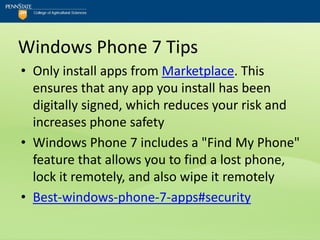 Windows Phone 7 Tips
• Only install apps from Marketplace. This
  ensures that any app you install has been
  digitally signed, which reduces your risk and
  increases phone safety
• Windows Phone 7 includes a "Find My Phone"
  feature that allows you to find a lost phone,
  lock it remotely, and also wipe it remotely
• Best-windows-phone-7-apps#security
 