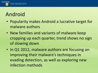 Android
• Popularity makes Android a lucrative target for
  malware authors
• New families and variants of malware keep
  cropping up each quarter, trend shows no sign
  of slowing down
• In Q1 2012, malware authors are focusing on
  improving their malware’s techniques in
  evading detection, as well as exploring new
  infection methods
 