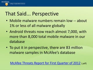 That Said... Perspective
• Mobile malware numbers remain low -- about
  1% or less of all malware globally
• Android threats now reach almost 7,000, with
  more than 8,000 total mobile malware in our
  database
• To put it in perspective, there are 83 million
  malware samples in McAfee’s database

  McAfee Threats Report for First Quarter of 2012 (.pdf)
 