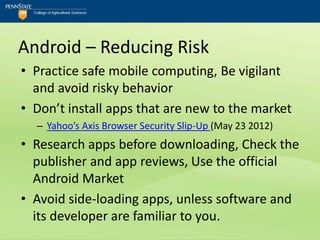 Android – Reducing Risk
• Practice safe mobile computing, Be vigilant
  and avoid risky behavior
• Don’t install apps that are new to the market
  – Yahoo’s Axis Browser Security Slip-Up (May 23 2012)
• Research apps before downloading, Check the
  publisher and app reviews, Use the official
  Android Market
• Avoid side-loading apps, unless software and
  its developer are familiar to you.
 