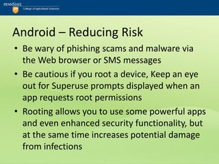 Android – Reducing Risk
• Be wary of phishing scams and malware via
  the Web browser or SMS messages
• Be cautious if you root a device, Keep an eye
  out for Superuse prompts displayed when an
  app requests root permissions
• Rooting allows you to use some powerful apps
  and even enhanced security functionality, but
  at the same time increases potential damage
  from infections
 