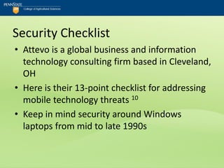 Security Checklist
• Attevo is a global business and information
  technology consulting firm based in Cleveland,
  OH
• Here is their 13-point checklist for addressing
  mobile technology threats 10
• Keep in mind security around Windows
  laptops from mid to late 1990s
 