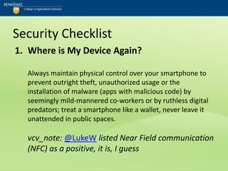 Security Checklist
1. Where is My Device Again?

  Always maintain physical control over your smartphone to
  prevent outright theft, unauthorized usage or the
  installation of malware (apps with malicious code) by
  seemingly mild-mannered co-workers or by ruthless digital
  predators; treat a smartphone like a wallet, never leave it
  unattended in public spaces.

  vcv_note: @LukeW listed Near Field communication
  (NFC) as a positive, it is, I guess
 