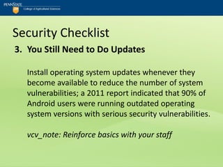 Security Checklist
3. You Still Need to Do Updates

  Install operating system updates whenever they
  become available to reduce the number of system
  vulnerabilities; a 2011 report indicated that 90% of
  Android users were running outdated operating
  system versions with serious security vulnerabilities.

  vcv_note: Reinforce basics with your staff
 