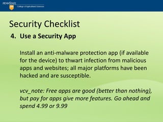 Security Checklist
4. Use a Security App

  Install an anti-malware protection app (if available
  for the device) to thwart infection from malicious
  apps and websites; all major platforms have been
  hacked and are susceptible.

  vcv_note: Free apps are good (better than nothing),
  but pay for apps give more features. Go ahead and
  spend 4.99 or 9.99
 
