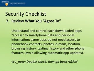 Security Checklist
7. Review What You “Agree To”

  Understand and control each downloaded apps
  "access" to smartphone data and personal
  information; game apps do not need access to
  phonebook contacts, photos, e-mails, location,
  browsing history, texting history and other phone
  features (avoid allowing automatic app updates).

  vcv_note: Double check, then go back AGAIN
 