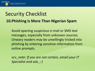 Security Checklist
10.Phishing is More Than Nigerian Spam

  Avoid opening suspicious e-mail or SMS text
  messages, especially from unknown sources.
  Unwary readers may be unwillingly tricked into
  phishing by entering sensitive information from
  online prompts.

  vcv_note: If you are not certain, email your IT
  Specialist and ask, ;-)
 