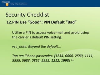 Security Checklist
12.PIN Use “Good”; PIN Default “Bad”

  Utilize a PIN to access voice-mail and avoid using
  the carrier's default PIN setting.

  vcv_note: Beyond the default...

  Top ten iPhone passcodes: [1234, 0000, 2580, 1111,
  5555, 5683, 0852, 2222, 1212, 1998] 11
 