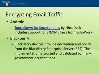 Encrypting Email Traffic
• Android
  – TouchDown for Smartphones by NitroDesk
    includes support for S/MIME keys from EchoWorx
• Blackberry
  – BlackBerry devices provide encryption and policy
    from the BlackBerry Enterprise Server (BES); The
    implementation is trusted and validated by many
    government organizations
 