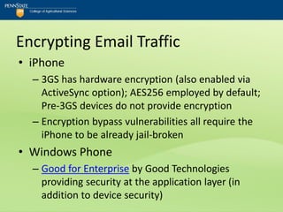 Encrypting Email Traffic
• iPhone
  – 3GS has hardware encryption (also enabled via
    ActiveSync option); AES256 employed by default;
    Pre-3GS devices do not provide encryption
  – Encryption bypass vulnerabilities all require the
    iPhone to be already jail-broken
• Windows Phone
  – Good for Enterprise by Good Technologies
    providing security at the application layer (in
    addition to device security)
 