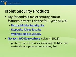 Tablet Security Products
• Pay-for Android tablet security, similar
  features, protect 1 device for 1 year, $19.99
  – Norton Mobile Security Lite
  – Kaspersky Tablet Security
  – Webroot Mobile Security
• Norton 360 Everywhere (May 4 2012)
  – protects up to 5 devices, including PC, Mac, and
    Android smartphones and tablets, $99
 