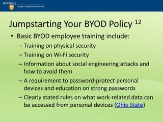 Jumpstarting Your BYOD Policy 12
• Basic BYOD employee training include:
  – Training on physical security
  – Training on Wi-Fi security
  – Information about social engineering attacks and
    how to avoid them
  – A requirement to password-protect personal
    devices and education on strong passwords
  – Clearly stated rules on what work-related data can
    be accessed from personal devices (Ohio State)
 