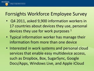 Forrsights Workforce Employee Survey
• Q4 2011, asked 9,900 information workers in
  17 countries about devices they use, personal
  devices they use for work purposes 1
• Typical information worker has manage their
  information from more than one device
• Interested in work systems and personal cloud
  services that enable easy multidevice access,
  such as Dropbox, Box, SugarSync, Google
  Docs/Apps, Windows Live, and Apple iCloud
 