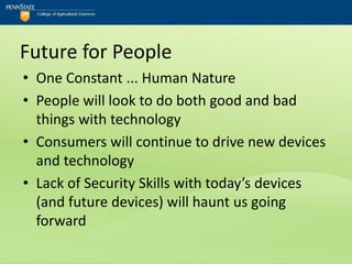 Future for People
• One Constant ... Human Nature
• People will look to do both good and bad
  things with technology
• Consumers will continue to drive new devices
  and technology
• Lack of Security Skills with today’s devices
  (and future devices) will haunt us going
  forward
 