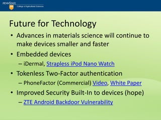 Future for Technology
• Advances in materials science will continue to
  make devices smaller and faster
• Embedded devices
  – iDermal, Strapless iPod Nano Watch
• Tokenless Two-Factor authentication
  – PhoneFactor (Commercial) Video, White Paper
• Improved Security Built-In to devices (hope)
  – ZTE Android Backdoor Vulnerability
 