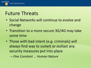 Future Threats
• Social Networks will continue to evolve and
  change
• Transition to a more secure 3G/4G may take
  some time
• Those with bad intent (e.g. criminals) will
  always find way to outwit or outlast any
  security measures put into place
  – One Constant ... Human Nature
 