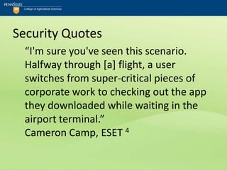 Security Quotes
  “I'm sure you've seen this scenario.
  Halfway through [a] flight, a user
  switches from super-critical pieces of
  corporate work to checking out the app
  they downloaded while waiting in the
  airport terminal.”
  Cameron Camp, ESET 4
 